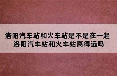 洛阳汽车站和火车站是不是在一起 洛阳汽车站和火车站离得远吗